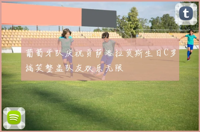 葡萄牙队庆祝贡萨洛拉莫斯生日C罗搞笑整蛊队友欢乐无限