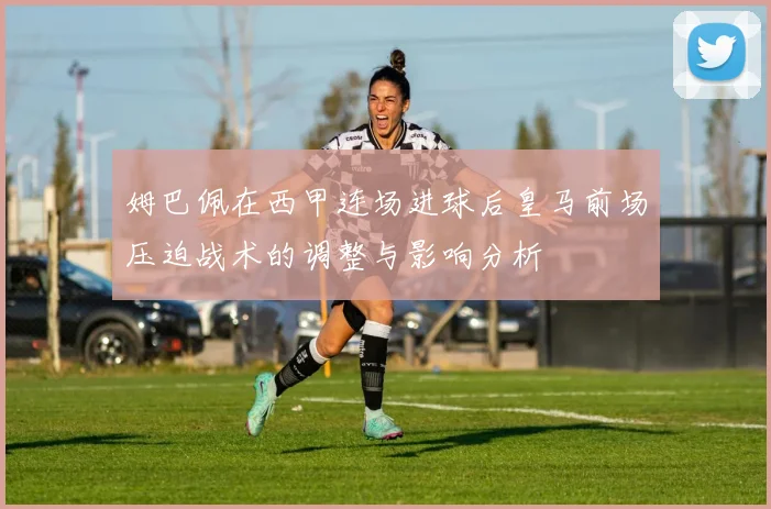 姆巴佩在西甲连场进球后皇马前场压迫战术的调整与影响分析
