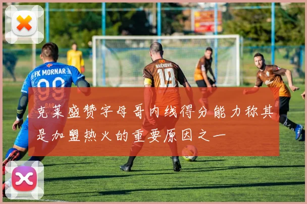 克莱盛赞字母哥内线得分能力称其是加盟热火的重要原因之一
