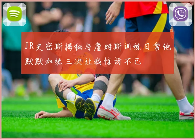 JR史密斯揭秘与詹姆斯训练日常他默默加练三次让我惊讶不已